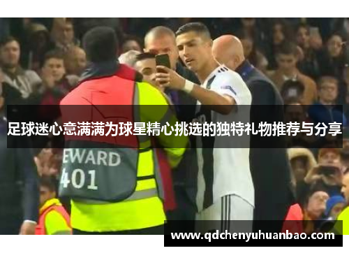 足球迷心意满满为球星精心挑选的独特礼物推荐与分享