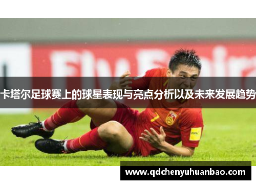 卡塔尔足球赛上的球星表现与亮点分析以及未来发展趋势