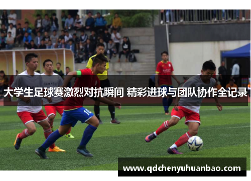 大学生足球赛激烈对抗瞬间 精彩进球与团队协作全记录