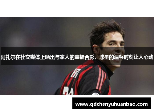 阿扎尔在社交媒体上晒出与家人的幸福合影，球星的温馨时刻让人心动