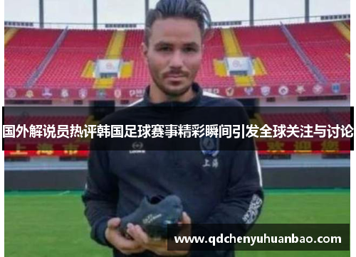 国外解说员热评韩国足球赛事精彩瞬间引发全球关注与讨论