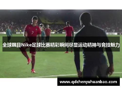 全球瞩目Nike足球比赛精彩瞬间尽显运动精神与竞技魅力